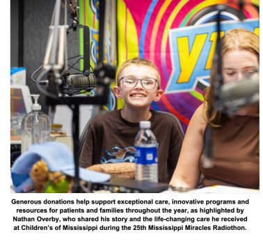 Generous donations help support exceptional care, innovative programs and resources for patients and families throughout the year, as highlighted by Nathan Overby, who shared his story and the life-changing care he received at Children’s of Mississippi during the 25th Mississippi Miracles Radiothon.