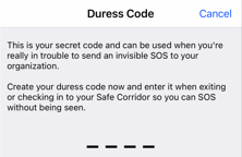 Duress Code, "This is your secret code and can be used when you're really in trouble to send an invisible SOS to your organization. Create your duress code now and enter it when exiting or checking in to your Safe Corridor so you can SOS without being seen."